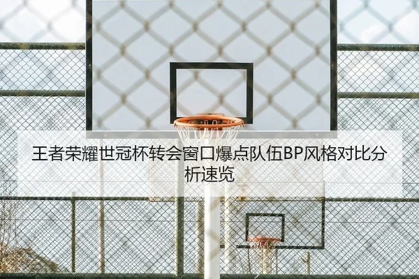 王者荣耀世冠杯转会窗口爆点队伍BP风格对比分析速览